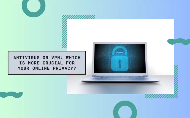 Antivirus or VPN: Which is More Crucial for Your Online Privacy?